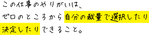 この仕事のやりがいは、ゼロのところから自分の裁量で選択したり決定したりできること。